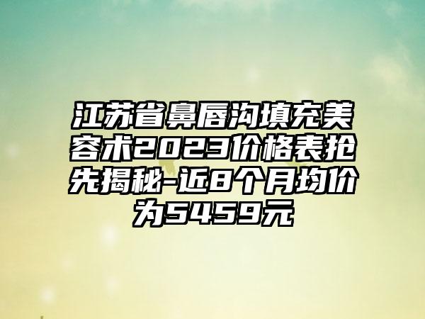 江苏省鼻唇沟填充美容术2023价格表抢先揭秘-近8个月均价为5459元