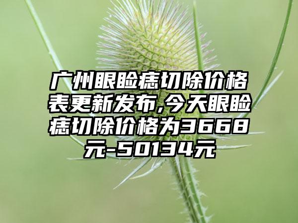 广州眼睑痣切除价格表更新发布,今天眼睑痣切除价格为3668元-50134元