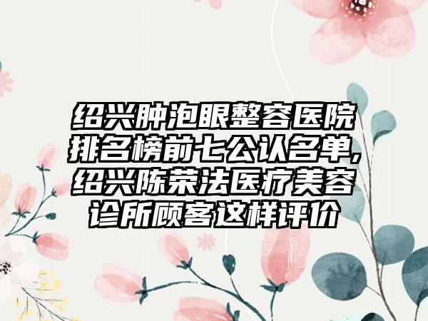 绍兴肿泡眼整容医院排名榜前七公认名单,绍兴陈荣法医疗美容诊所顾客这样评价