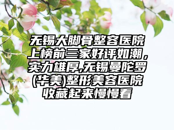 无锡大脚骨整容医院上榜前三家好评如潮，实力雄厚,无锡曼陀罗(华美)整形美容医院收藏起来慢慢看