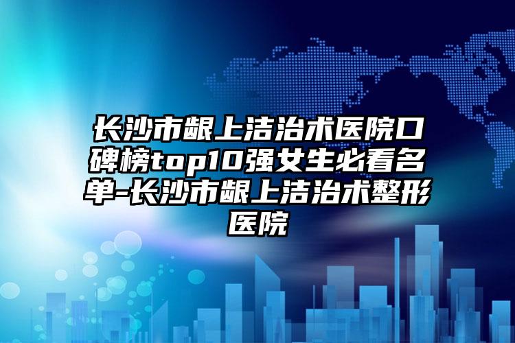 长沙市龈上洁治术医院口碑榜top10强女生必看名单-长沙市龈上洁治术整形医院