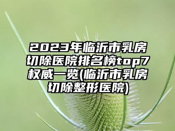 2023年临沂市乳房切除医院排名榜top7权威一览(临沂市乳房切除整形医院)