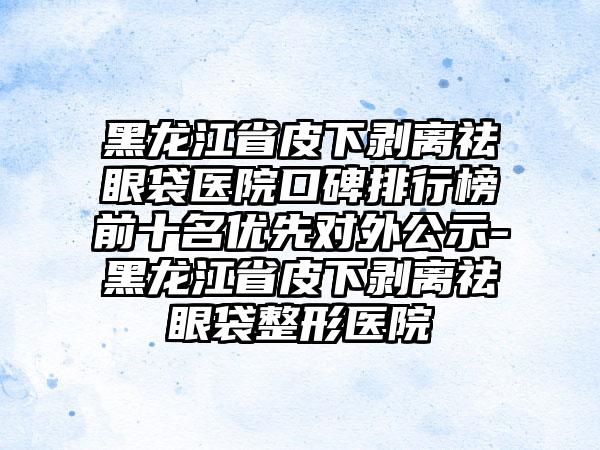 黑龙江省皮下剥离祛眼袋医院口碑排行榜前十名优先对外公示-黑龙江省皮下剥离祛眼袋整形医院