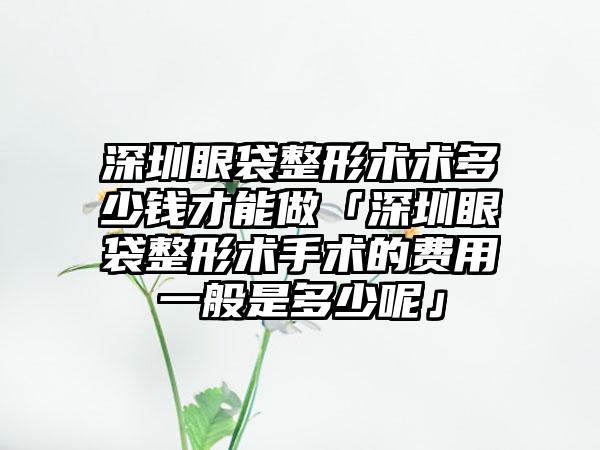 深圳眼袋整形术术多少钱才能做「深圳眼袋整形术手术的费用一般是多少呢」