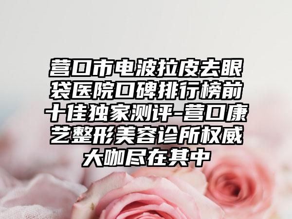 营口市电波拉皮去眼袋医院口碑排行榜前十佳特殊测评-营口康艺整形美容诊所权威大咖尽在其中