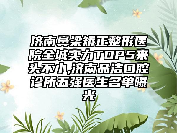 济南鼻梁矫正整形医院全城实力TOP5来头不小,济南品洁口腔诊所五强医生名单曝光