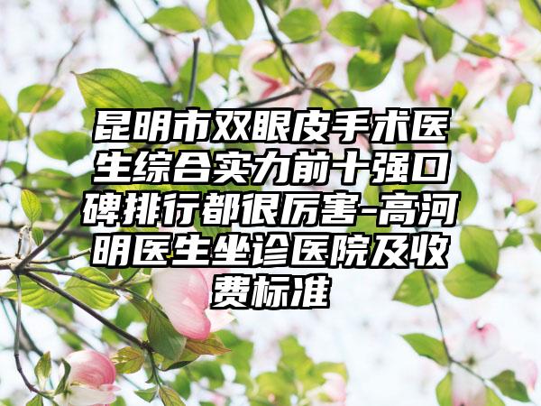 昆明市双眼皮手术医生综合实力前十强口碑排行都很厉害-高河明医生坐诊医院及收费标准