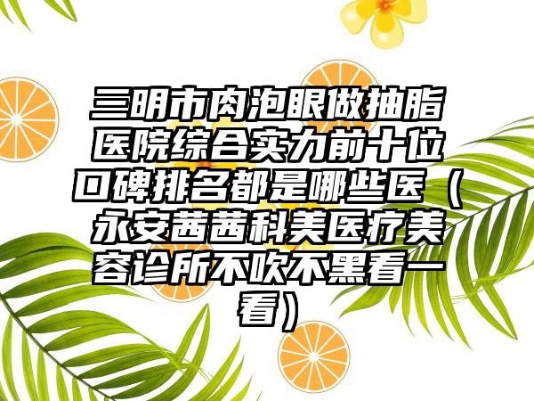 三明市肉泡眼做抽脂医院综合实力前十位口碑排名都是哪些医（永安茜茜科美医疗美容诊所不吹不黑看一看）