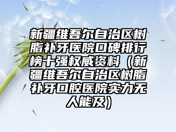 新疆维吾尔自治区树脂补牙医院口碑排行榜十强权威资料（新疆维吾尔自治区树脂补牙口腔医院实力无人能及）