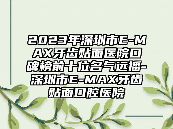 2023年深圳市E-MAX牙齿贴面医院口碑榜前十位名气远播-深圳市E-MAX牙齿贴面口腔医院