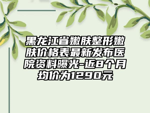 黑龙江省嫩肤整形嫩肤价格表非常新发布医院资料曝光-近8个月均价为1290元