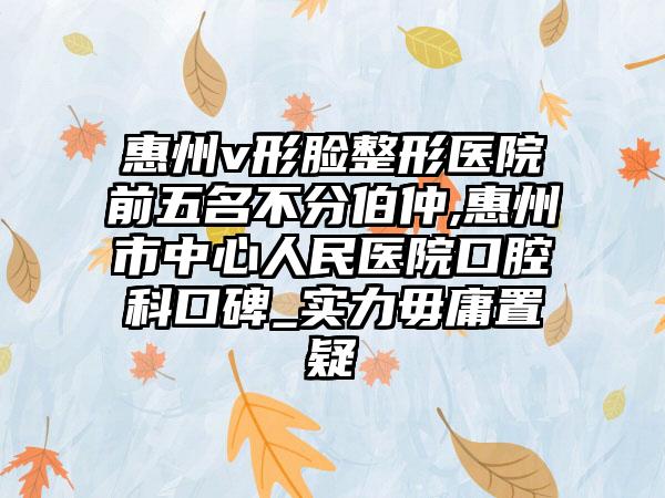 惠州v形脸整形医院前五名不分伯仲,惠州市中心人民医院口腔科口碑_实力毋庸置疑