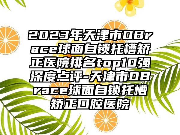 2023年天津市OBrace球面自锁托槽矫正医院排名top10强深度点评-天津市OBrace球面自锁托槽矫正口腔医院