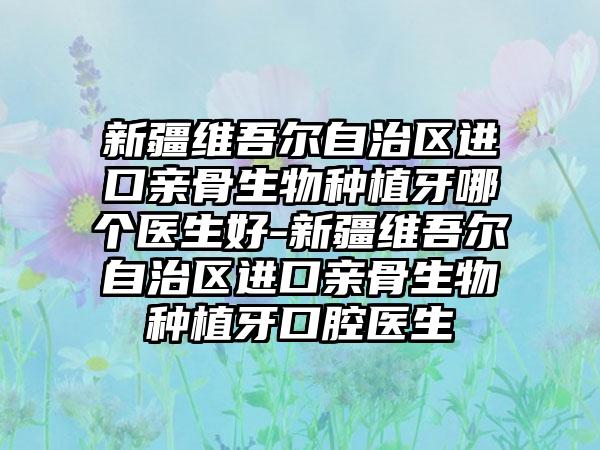 新疆维吾尔自治区进口亲骨生物种植牙哪个医生好-新疆维吾尔自治区进口亲骨生物种植牙口腔医生