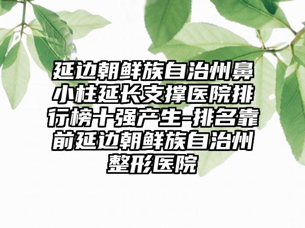 延边朝鲜族自治州鼻小柱延长支撑医院排行榜十强产生-排名靠前延边朝鲜族自治州整形医院