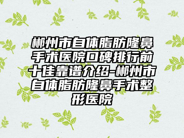 郴州市自体脂肪隆鼻手术医院口碑排行前十佳靠谱介绍-郴州市自体脂肪隆鼻手术整形医院