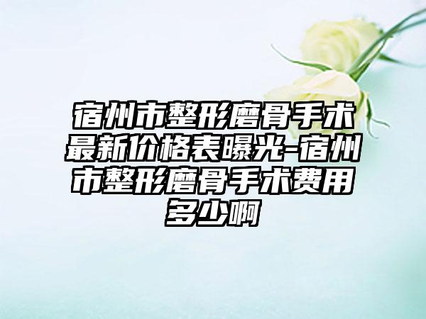 宿州市整形磨骨手术非常新价格表曝光-宿州市整形磨骨手术费用多少啊