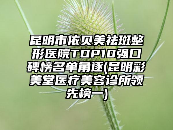 昆明市依贝美祛斑整形医院TOP10强口碑榜名单角逐(昆明彩美堂医疗美容诊所领跑榜一)