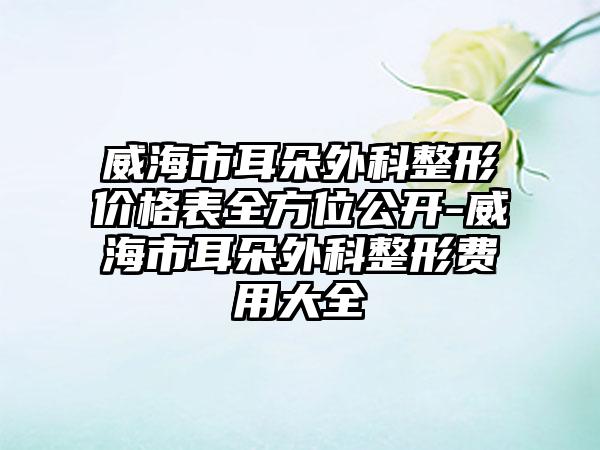 威海市耳朵外科整形价格表全方位公开-威海市耳朵外科整形费用大全