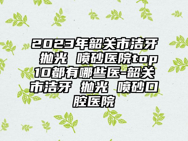 2023年韶关市洁牙 抛光 喷砂医院top10都有哪些医-韶关市洁牙 抛光 喷砂口腔医院