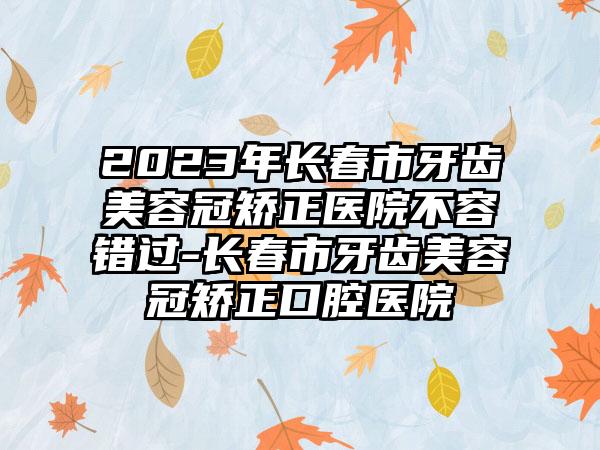 2023年长春市牙齿美容冠矫正医院不容错过-长春市牙齿美容冠矫正口腔医院