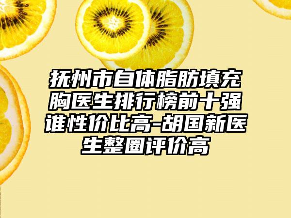 抚州市自体脂肪填充胸医生排行榜前十强谁性价比高-胡国新医生整圈评价高