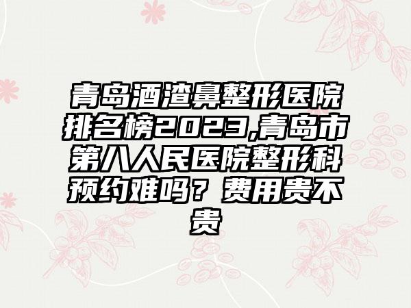 青岛酒渣鼻整形医院排名榜2023,青岛市第八人民医院整形科预约难吗？费用贵不贵