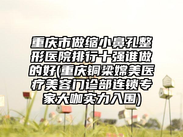重庆市做缩小鼻孔整形医院排行十强谁做的好(重庆铜梁嫦美医疗美容门诊部连锁骨干医生大咖实力入围)