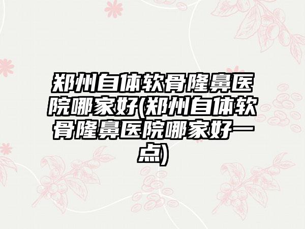 郑州自体软骨隆鼻医院哪家好(郑州自体软骨隆鼻医院哪家好一点)