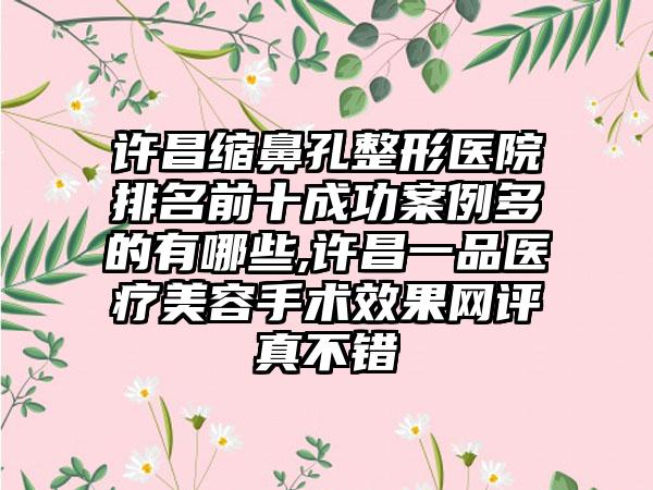许昌缩鼻孔整形医院排名前十成功实例多的有哪些,许昌一品医疗美容手术成果网评真不错
