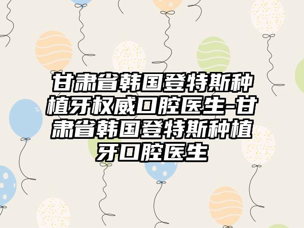 甘肃省韩国登特斯种植牙权威口腔医生-甘肃省韩国登特斯种植牙口腔医生