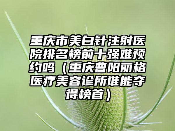 重庆市美白针注射医院排名榜前十强难预约吗（重庆曹阳丽格医疗美容诊所谁能夺得榜首）