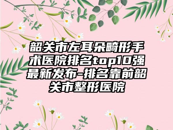 韶关市左耳朵畸形手术医院排名top10强非常新发布-排名靠前韶关市整形医院