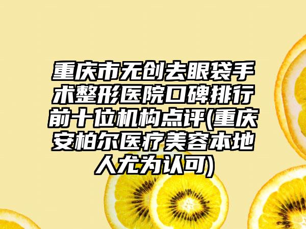 重庆市无创去眼袋手术整形医院口碑排行前十位机构点评(重庆安柏尔医疗美容本地人尤为认可)