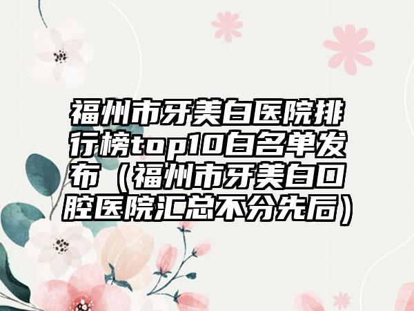 福州市牙美白医院排行榜top10白名单发布（福州市牙美白口腔医院汇总不分先后）