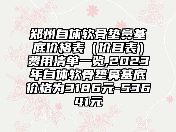 郑州自体软骨垫鼻基底价格表（价目表）费用清单一览,2023年自体软骨垫鼻基底价格为3186元-53641元