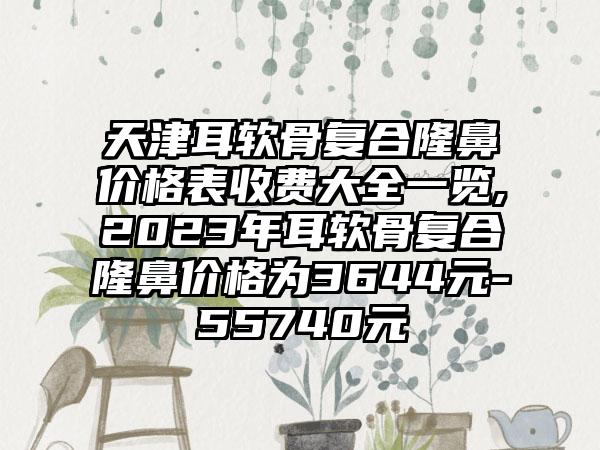 天津耳软骨复合隆鼻价格表收费大全一览,2023年耳软骨复合隆鼻价格为3644元-55740元