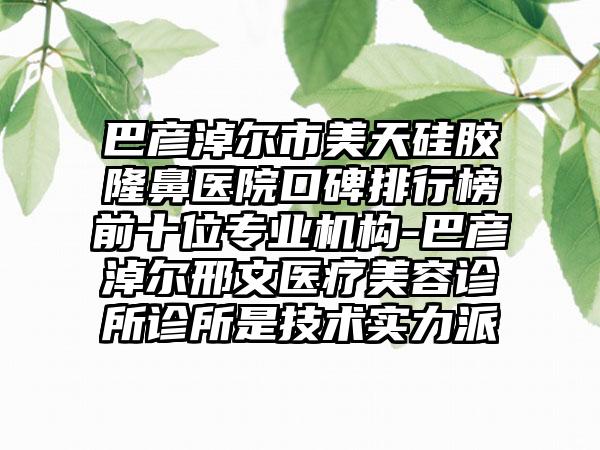 巴彦淖尔市美天硅胶隆鼻医院口碑排行榜前十位正规机构-巴彦淖尔邢文医疗美容诊所诊所是技术实力派