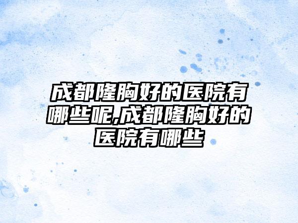 成都隆胸好的医院有哪些呢,成都隆胸好的医院有哪些