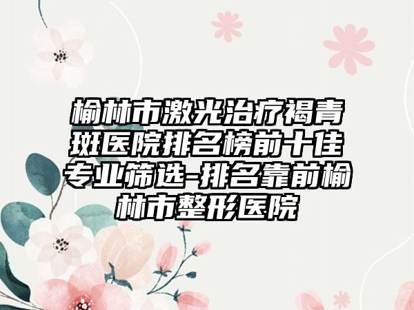 榆林市激光治疗褐青斑医院排名榜前十佳正规筛选-排名靠前榆林市整形医院