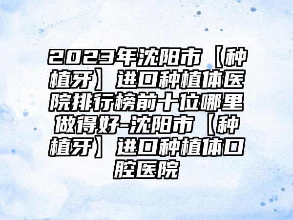 2023年沈阳市【种植牙】进口种植体医院排行榜前十位哪里做得好-沈阳市【种植牙】进口种植体口腔医院