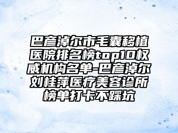 巴彦淖尔市毛囊移植医院排名榜top10权威机构名单-巴彦淖尔刘桂萍医疗美容诊所榜单打卡不踩坑