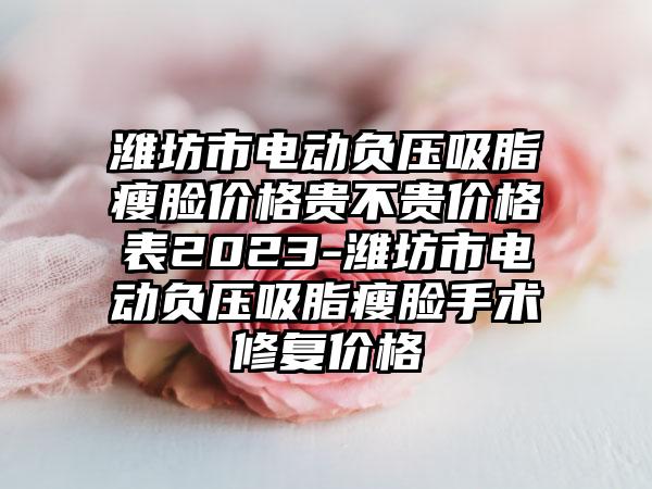 潍坊市电动负压吸脂瘦脸价格贵不贵价格表2023-潍坊市电动负压吸脂瘦脸手术修复价格