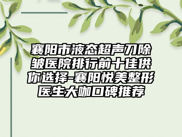 襄阳市液态超声刀除皱医院排行前十佳供你选择-襄阳悦美整形医生大咖口碑推荐