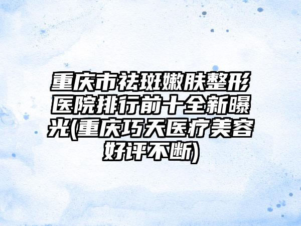 重庆市祛斑嫩肤整形医院排行前十全新曝光(重庆巧天医疗美容好评不断)