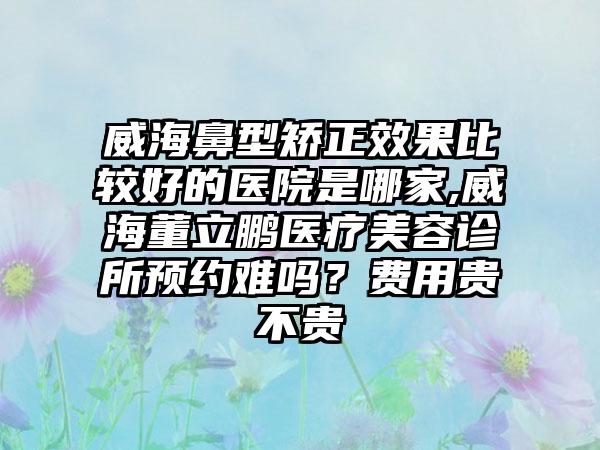 威海鼻型矫正成果比较好的医院是哪家,威海董立鹏医疗美容诊所预约难吗？费用贵不贵