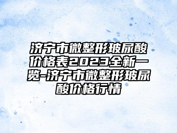 济宁市微整形玻尿酸价格表2023全新一览-济宁市微整形玻尿酸价格行情