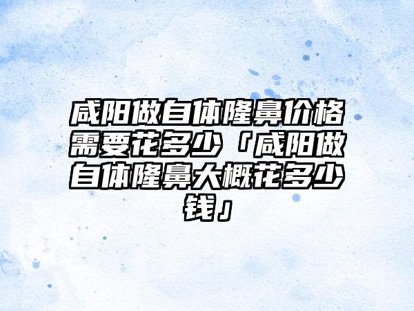 咸阳做自体隆鼻价格需要花多少「咸阳做自体隆鼻大概花多少钱」
