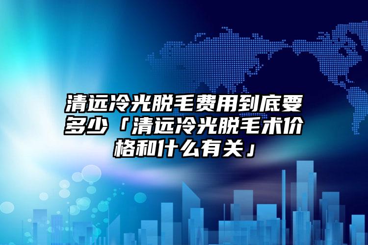 清远冷光脱毛费用到底要多少「清远冷光脱毛术价格和什么有关」