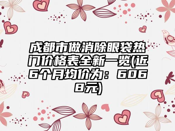 成都市做消除眼袋热门价格表全新一览(近6个月均价为：6068元)